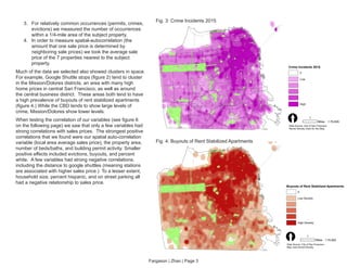 Fargason | Zhao | Page 3
Crime Incidents 2015
0
Low
High
[ 1
Miles 1:76,828
Data Source: City of San Francisco
Kernel Density Used for this Map
Buyouts of Rent Stabilized Apartments
0
Low Density
High Density
[ 1
Miles 1:75,000
Data Source: City of San Francisco
Map uses Kernel Density
Fig. 3: Crime Incidents 2015
Fig. 4: Buyouts of Rent Stabilized Apartments
3.	 For relatively common occurrences (permits, crimes,
evictions) we measured the number of occurrences
within a 1/4-mile area of the subject property.
4.	 In order to measure spatial-autocorrelation (the
amount that one sale price is determined by
neighboring sale prices) we took the average sale
price of the 7 properties nearest to the subject
property.
Much of the data we selected also showed clusters in space.
For example, Google Shuttle stops (figure 2) tend to cluster
in the Mission/Dolores districts, an area with many high
home prices in central San Francisco, as well as around
the central business district. These areas both tend to have
a high prevalence of buyouts of rent stabilized apartments
(figure 4.) While the CBD tends to show large levels of
crime, Mission/Dolores show lower levels.
When testing the correlation of our variables (see figure 6
on the following page) we saw that only a few variables had
strong correlations with sales prices. The strongest positive
correlations that we found were our spatial auto-correlation
variable (local area average sales price), the property area,
number of beds/baths, and building permit activity. Smaller
positive effects included evictions, buyouts, and percent
white. A few variables had strong negative correlations,
including the distance to google shuttles (meaning stations
are associated with higher sales price.) To a lesser extent,
household size, percent hispanic, and on street parking all
had a negative relationship to sales price.
 
