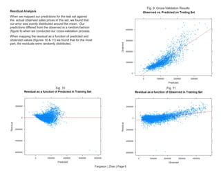Fargason | Zhao | Page 6
Fig. 9: Cross-Validation Results
Fig. 11Fig. 10
Residual Analysis
When we mapped our predictions for the test set against
the actual observed sales prices in this set, we found that
our error was evenly distributed around the mean. Our
predictions differed from the observed in a random fashion
(figure 9) when we conducted our cross-validation process.
When mapping the residual as a function of predicted and
observed values (figures 10 & 11) we found that for the most
part, the residuals were randomly distributed.
 