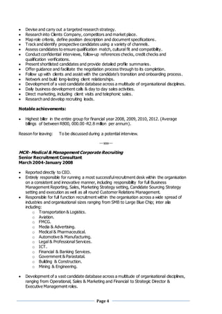 Page 4
 Devise and carry out a targeted research strategy.
 Research into Clients Company, competitors and market place.
 Map role criteria, define position description and document specifications.
 Track and identify prospective candidates using a variety of channels.
 Assess candidates to ensure qualification match, cultural fit and compatibility.
 Conduct confidential interviews, follow-up references checks, credit checks and
qualification verifications.
 Present shortlisted candidates and provide detailed profile summaries.
 Offer guidance and facilitate the negotiation process through to its completion.
 Follow up with clients and assist with the candidate’s transition and onboarding process.
 Network and build long-lasting client relationships.
 Development of a vast candidate database across a multitude of organisational disciplines.
 Daily business development calls & day to day sales activities.
 Direct marketing, including client visits and telephonic sales.
 Research and develop recruiting leads.
Notable achievements:
 Highest biller in the entire group for financial year 2008, 2009, 2010, 2012. (Average
billings of between R800, 000.00 -R2.8 million per annum).
Reason for leaving: To be discussed during a potential interview.
---xxx---
MCR- Medical & Management Corporate Recruiting
Senior Recruitment Consultant
March 2004-January 2008
 Reported directly to CEO.
 Entirely responsible for running a most successfulrecruitment desk within the organisation
on a consistent and innovative manner, including responsibility for full Business
Management Reporting, Sales, Marketing Strategy setting, Candidate Sourcing Strategy
setting and execution as well as all round Customer Relations Management.
 Responsible for full function recruitment within the organisation across a wide spread of
industries and organisational sizes ranging from SMB to Large Blue Chip; inter alia
including:
o Transportation & Logistics.
o Aviation.
o FMCG.
o Media & Advertising.
o Medical & Pharmaceutical.
o Automotive & Manufacturing.
o Legal & Professional Services.
o ICT.
o Financial & Banking Services.
o Government & Parastatal.
o Building & Construction.
o Mining & Engineering.
 Development of a vast candidate database across a multitude of organisational disciplines,
ranging from Operational, Sales & Marketing and Financial to Strategic Director &
Executive Management roles.
 