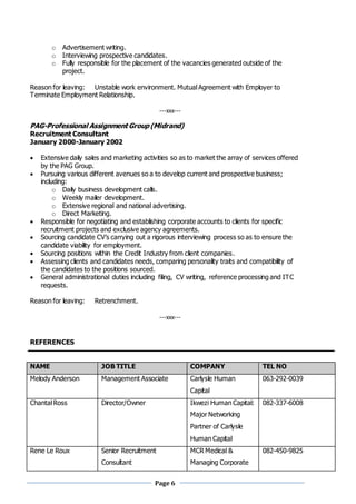 Page 6
o Advertisement writing.
o Interviewing prospective candidates.
o Fully responsible for the placement of the vacancies generated outside of the
project.
Reason for leaving: Unstable work environment. Mutual Agreement with Employer to
Terminate Employment Relationship.
---xxx---
PAG-Professional Assignment Group (Midrand)
Recruitment Consultant
January 2000-January 2002
 Extensive daily sales and marketing activities so as to market the array of services offered
by the PAG Group.
 Pursuing various different avenues so a to develop current and prospective business;
including:
o Daily business development calls.
o Weekly mailer development.
o Extensive regional and national advertising.
o Direct Marketing.
 Responsible for negotiating and establishing corporate accounts to clients for specific
recruitment projects and exclusive agency agreements.
 Sourcing candidate CV’s carrying out a rigorous interviewing process so as to ensure the
candidate viability for employment.
 Sourcing positions within the Credit Industry from client companies.
 Assessing clients and candidates needs, comparing personality traits and compatibility of
the candidates to the positions sourced.
 General administrational duties including filing, CV writing, reference processing and ITC
requests.
Reason for leaving: Retrenchment.
---xxx---
REFERENCES
NAME JOB TITLE COMPANY TEL NO
Melody Anderson Management Associate Carlysle Human
Capital
063-292-0039
Chantal Ross Director/Owner Ikwezi Human Capital:
Major Networking
Partner of Carlysle
Human Capital
082-337-6008
Rene Le Roux Senior Recruitment
Consultant
MCR Medical &
Managing Corporate
082-450-9825
 