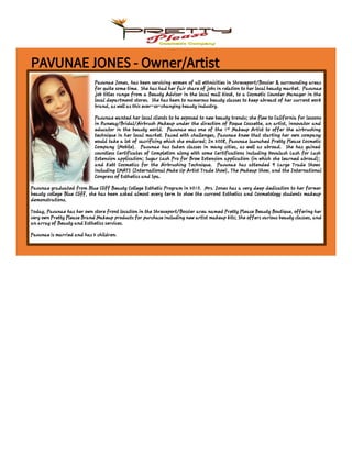 PAVUNAE JONES - Owner/Artist
Pavunae Jones, has been servicing women of all ethnicities in Shreveport/Bossier & surrounding areas
for quite some time. She has had her fair share of jobs in relation to her local beauty market. Pavunae
job titles range from a Beauty Advisor in the local mall kiosk, to a Cosmetic Counter Manager in the
local department stores. She has been to numerous beauty classes to keep abreast of her current work
brand, as well as this ever-so-changing beauty industry.
Pavunae wanted her local clients to be exposed to new beauty trends; she flew to California for lessons
in Runway/Bridal/Airbrush Makeup under the direction of Roque Cozzette, an artist, innovator and
educator in the beauty world. Pavunae was one of the 1st Makeup Artist to offer the airbrushing
technique in her local market. Faced with challenges, Pavunae knew that starting her own company
would take a lot of sacrificing which she endured; In 2008, Pavunae launched Pretty Please Cosmetic
Company (Mobile). Pavunae has taken classes in many cities, as well as abroad. She has gained
countless Certificates of Completion along with some Certifications including Novalash Lash for Lash
Extension application; Sugar Lash Pro for Brow Extension application (in which she learned abroad);
and Kett Cosmetics for the Airbrushing Technique. Pavunae has attended 9 Large Trade Shows
including IMATS (International Make Up Artist Trade Show), The Makeup Show, and the International
Congress of Esthetics and Spa.
Pavunae graduated from Blue Cliff Beauty College Esthetic Program in 2010. Mrs. Jones has a very deep dedication to her former
beauty college Blue Cliff, she has been asked almost every term to show the current Esthetics and Cosmetology students makeup
demonstrations.
Today, Pavunae has her own store front location in the Shreveport/Bossier area named Pretty Please Beauty Boutique, offering her
very own Pretty Please Brand Makeup products for purchase including new artist makeup kits; She offers various beauty classes, and
an array of Beauty and Esthetics services.
Pavunae is married and has 2 children.
 