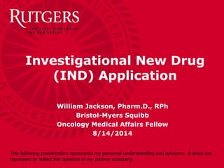 William Jackson, Pharm.D., RPh
Bristol-Myers Squibb
Oncology Medical Affairs Fellow
8/14/2014
Investigational New Drug
(IND) Application
The following presentation represents my personal understanding and opinions. It does not
represent or reflect the opinions of my partner company.
 