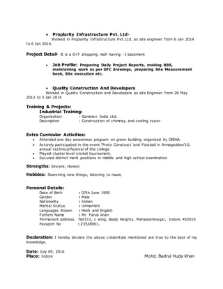  Proplarity Infrastructure Pvt. Ltd-
Worked in Proplarity Infrastructure Pvt. Ltd. as site engineer from 6 Jan 2014
to 6 Jan 2016.
Project Detail- It is a G+7 shopping mall having -1 basement
 Job Profile: Preparing Daily Project Reports, making BBS,
maintaining work as per GFC drawings, preparing Site Measurement
book, Site execution etc.
 Quality Construction And Developers
Worked in Quality Construction and Developers as site Engineer from 28 May
2013 to 3 Jan 2014
Training & Projects:
Industrial Training:
Organization : Gammon India Ltd.
Description : Construction of chimney and cooling tower
Extra Curricular Activities:
 Attended one day awareness program on green building organized by GRIHA.
 Actively participated in the event ‘Proto Construct ‘and Football in Armageddon’10,
annual technical festival of the college
 Played cluster level cricket tournament.
 Secured district merit positions in middle and high school examination
Strengths: Sincere, Honest
Hobbies: Searching new things, listening to music
Personal Details:
Date of Birth : 07th June 1990
Gender : Male
Nationality : Indian
Marital Status : Unmarried
Languages Known : Hindi and English
Fathers Name : Mr. Faruk khan
Permanent address: flat511, c wing, Balaji Heights, Mahalaxminagar, Indore 452010
Passport No : Z3528961.
Declaration: I hereby declare the above credentials mentioned are true to the best of my
knowledge.
Date: July 09, 2016
Place: Indore Mohd. Badrul Huda Khan
 