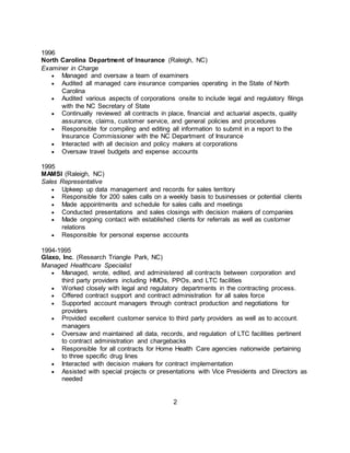 1996
North Carolina Department of Insurance (Raleigh, NC)
Examiner in Charge
 Managed and oversaw a team of examiners
 Audited all managed care insurance companies operating in the State of North
Carolina
 Audited various aspects of corporations onsite to include legal and regulatory filings
with the NC Secretary of State
 Continually reviewed all contracts in place, financial and actuarial aspects, quality
assurance, claims, customer service, and general policies and procedures
 Responsible for compiling and editing all information to submit in a report to the
Insurance Commissioner with the NC Department of Insurance
 Interacted with all decision and policy makers at corporations
 Oversaw travel budgets and expense accounts
1995
MAMSI (Raleigh, NC)
Sales Representative
 Upkeep up data management and records for sales territory
 Responsible for 200 sales calls on a weekly basis to businesses or potential clients
 Made appointments and schedule for sales calls and meetings
 Conducted presentations and sales closings with decision makers of companies
 Made ongoing contact with established clients for referrals as well as customer
relations
 Responsible for personal expense accounts
1994-1995
Glaxo, Inc. (Research Triangle Park, NC)
Managed Healthcare Specialist
 Managed, wrote, edited, and administered all contracts between corporation and
third party providers including HMOs, PPOs, and LTC facilities
 Worked closely with legal and regulatory departments in the contracting process.
 Offered contract support and contract administration for all sales force
 Supported account managers through contract production and negotiations for
providers
 Provided excellent customer service to third party providers as well as to account.
managers
 Oversaw and maintained all data, records, and regulation of LTC facilities pertinent
to contract administration and chargebacks
 Responsible for all contracts for Home Health Care agencies nationwide pertaining
to three specific drug lines
 Interacted with decision makers for contract implementation
 Assisted with special projects or presentations with Vice Presidents and Directors as
needed
2
 