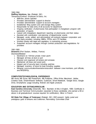 1992-1994
Staffing Solutions, Inc. (Raleigh, NC)
Temporary/Contract Employee at Glaxo, Inc.
 Multi-line phone operator
 Provided administrative support to director
 Provided administrative support to account managers
 Established filing system and cold storage filing system
 Responsible for data entry of all accounts for department
 Ongoing verification of pharmacies that participated in chargeback program with
generation of reports
 Liaised with chargeback department reporting on pharmacies and their status
 Assisted with coordination and planning of departmental events
 Managed, wrote, edited, and administered all contracts between corporation and
third party providers including HMOs, PPOs, and LTC facilities
 Worked closely with legal and regulatory in contracting process
 Supported account managers through contract production and negotiations for
providers
1991-1992
Deianeira (Port Vauban, Antibes, France)
Deckhand/Matelot
 Deckhand on 135-foot private motor yacht
 Managed all lines at dock or port
 Cleaned and organized all lockers and annexes
 Maintained all brass and wood work
 Integral part of security team including watches
 Managed inventory of stock for boat including supplies
 Bilingual communication/translation/education between crew members, port officials,
and INTERPOL
COMPUTER/TECHNOLOGICAL EXPERIENCE
MS Word, MS Excel, MS PowerPoint, MS Publisher, Office Write, Macintosh, Adobe
Creative Suite, DreamWeaver Software, CubeCart, Smart Notebook, Google Docs, Google
Drive, Smartphone usage including Android and Apple products
EDUCATION AND EXTRACURRICULAR
East Carolina University (Greenville, NC): Bachelor of Arts in English, 1990; Certificate in
Business and Technical Communication (awarded to those candidates who earned a 90 or
above in all graduate-level courses required for certification); Minor in French
NC State Fair Village of Yesteryear (Raleigh, NC): 2001-present; highly juried and
prestigious guild of artisans and craftsmen; Nominating Committee Chair
3
 