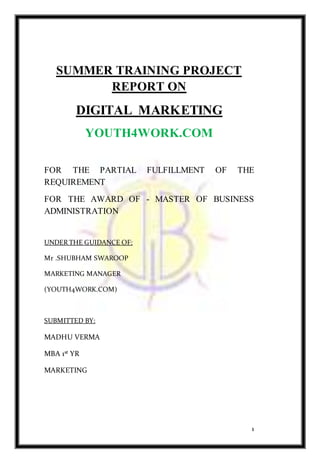 1
SUMMER TRAINING PROJECT
REPORT ON
DIGITAL MARKETING
YOUTH4WORK.COM
FOR THE PARTIAL FULFILLMENT OF THE
REQUIREMENT
FOR THE AWARD OF - MASTER OF BUSINESS
ADMINISTRATION
UNDER THE GUIDANCE OF:
Mr .SHUBHAM SWAROOP
MARKETING MANAGER
(YOUTH4WORK.COM)
SUBMITTED BY:
MADHU VERMA
MBA 1st YR
MARKETING
 