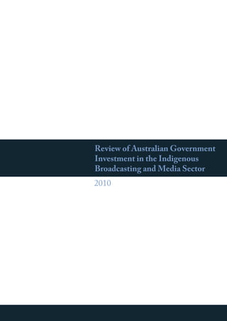 Review of Australian Government
Investment in the Indigenous
Broadcasting and Media Sector
2010
ReviewofAustralianGovernmentInvestmentintheIndigenousBroadcastingandMediaSector
 