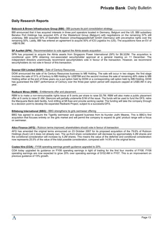 Private Bank Daily Bulletin
Daily Research Reports
BBI announced that it has acquired interests in three port operators located in Germany, Belgium and the US. BBI subsidiary
Benelux Port Holdings has acquired 43% of the Westerlund Group (Belgium) with negotiations on the remaining 57% still
underway. BBI acquired 50% of Seehafen Rostock Umschlagsgesellchaft GmbH (Germany) with pre-emptive rights over the
remaining 50%. Lastly, BBI has entered an agreement to acquire 50% of ICS Logistics Inc (US). The acquisitions have an EV of
~A$616.5M.
SPN has proposed to acquire the Alinta assets from Singapore Power International (SPI) for $8,322M. The acquisition is
conditional upon SPN obtaining non-associated securityholder approval at a general meeting on 11 December. The
independent directors unanimously recommend securityholders vote in favour of the transaction. However, we recommend
securityholders do not vote in favour of this transaction.
DOW announced the sale of its Century Resources business to MB Holding. The sale will occur in two stages: the first stage
involves the sale of 51% of Century to MB Holding for US$70M and the second involves the sale of remaining 49% stake to MB
Holding either at the end of three years via a put option held by DOW or a corresponding call option held by MB Holding. DOW
has guaranteed the EBIT performance of Century over the three-year option period with exposure capped at US$5.4M in any
year.
RBM is to make a non-renounceable rights issue at 8 cents per share to raise $3.7M. RBM will also make a public placement
offer at 8 cents to raise $1.6M. Glencore will partially underwrite $1M of the issue. The funds will be used to fund the DFS, retire
the Macquarie Bank debt facility, fund drilling at Mt Kasi and provide working capital. The funding will take the company through
to a decision point to develop the expanded Redbank Project, subject to a successful DFS.
BBG has agreed to acquire the Tigerlily swimwear and apparel business from its founder Jodhi Meares. This is BBG’s first
acquisition that focuses entirely on the girls market and will permit the company to expand its girls' product range with a focus
on swimwear.
AFG has amended the original terms announced on 23 October 2007 for its proposed acquisition of the 79.6% of Rubicon
Holdings (Aust) Ltd it does not already own. The up-front share consideration will decrease by approximately 4.2M shares and
the conditional consideration will increase by 4.2M shares. This means the value of the deferred and conditional consideration
now represents 25.5% of the value of the total possible consideration, compared with 14.9% on the original terms.
COA today upgraded its guidance on FY08 operating earnings in light of trading for the first four months of FY08. FY08
operating earnings are now expected to grow 20% over operating earnings of $102.4M in FY07. This is an improvement on
previous guidance of 15% growth.
Babcock & Brown Infrastructure Group (BBI) - BBI pursues its port consolidation strategy
SP AusNet (SPN) - Recommendation to vote against the Alinta assets acquisition
Downer EDI Limited (DOW) - Sale of Century Resources
Redbank Mines (RBM) - Entitlements offer and placement
Billabong International (BBG) - BBG strengthens its girls swimwear offering
Allco Finance (AFG) - Rubicon terms improved; shareholders should vote in favour of transaction
Coates Hire (COA) - FY08 operating earnings growth guidance upgraded to 20%
Page 13
 