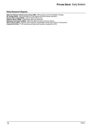 Private Bank Daily Bulletin
Daily Research Reports
Babcock & Brown Infrastructure Group (BBI) - BBI pursues its port consolidation strategy
SP AusNet (SPN) - Recommendation to vote against the Alinta assets acquisition
Downer EDI Limited (DOW) - Sale of Century Resources
Redbank Mines (RBM) - Entitlements offer and placement
Billabong International (BBG) - BBG strengthens its girls swimwear offering
Allco Finance (AFG) - Rubicon terms improved; shareholders should vote in favour of transaction
Coates Hire (COA) - FY08 operating earnings growth guidance upgraded to 20%
Page 3
 