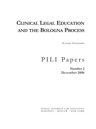 CLINICAL LEGAL EDUCATION
AND THE BOLOGNA PROCESS
By Lusine Hovhannisian
P I L I P a p e r s
Number 2
December 2006
P U B L I C I N T E R E S T L AW I N I T I A T I V E
B U DA P E S T · M O S C O W · N E W Y O R K
pili_papers_2_3.qxd 2006.11.30. 12:31 Page 1
 