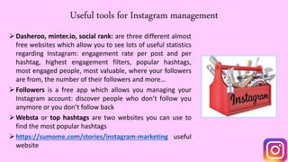 Useful tools for Instagram management
Dasheroo, minter.io, social rank: are three different almost
free websites which allow you to see lots of useful statistics
regarding Instagram: engagement rate per post and per
hashtag, highest engagement filters, popular hashtags,
most engaged people, most valuable, where your followers
are from, the number of their followers and more…
Followers is a free app which allows you managing your
Instagram account: discover people who don’t follow you
anymore or you don’t follow back
Websta or top hashtags are two websites you can use to
find the most popular hashtags
https://sumome.com/stories/instagram-marketing useful
website
 