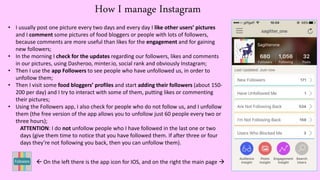 How I manage Instagram
• I usually post one picture every two days and every day I like other users’ pictures
and I comment some pictures of food bloggers or people with lots of followers,
because comments are more useful than likes for the engagement and for gaining
new followers;
• In the morning I check for the updates regarding our followers, likes and comments
in our pictures, using Dasheroo, minter.io, social rank and obviously Instagram;
• Then I use the app Followers to see people who have unfollowed us, in order to
unfollow them;
• Then I visit some food bloggers’ profiles and start adding their followers (about 150-
200 per day) and I try to interact with some of them, putting likes or commenting
their pictures;
• Using the Followers app, I also check for people who do not follow us, and I unfollow
them (the free version of the app allows you to unfollow just 60 people every two or
three hours);
ATTENTION: I do not unfollow people who I have followed in the last one or two
days (give them time to notice that you have followed them. If after three or four
days they’re not following you back, then you can unfollow them).
 On the left there is the app icon for IOS, and on the right the main page 
 