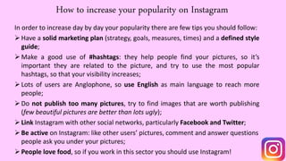How to increase your popularity on Instagram
In order to increase day by day your popularity there are few tips you should follow:
Have a solid marketing plan (strategy, goals, measures, times) and a defined style
guide;
Make a good use of #hashtags: they help people find your pictures, so it’s
important they are related to the picture, and try to use the most popular
hashtags, so that your visibility increases;
Lots of users are Anglophone, so use English as main language to reach more
people;
Do not publish too many pictures, try to find images that are worth publishing
(few beautiful pictures are better than lots ugly);
Link Instagram with other social networks, particularly Facebook and Twitter;
Be active on Instagram: like other users’ pictures, comment and answer questions
people ask you under your pictures;
People love food, so if you work in this sector you should use Instagram!
 