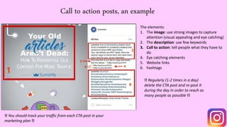 Call to action posts, an example
The elements:
1. The image: use strong images to capture
attention (visual appealing and eye catching)
2. The description: use few keywords
3. Call to action: tell people what they have to
do
4. Eye catching elements
5. Website links
6. hashtags
!! Regularly (1-2 times in a day)
delete the CTA post and re-post it
during the day in order to reach as
many people as possible !!
!! You should track your traffic from each CTA post in your
marketing plan !!
 