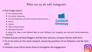 What can we do with Instagram?
Post images about:
 Our products (food)
 Our clients’ restaurants
 Our staff (important and funny moments, group pictures,…)
 Events
 Contest
 Offers and promotions
 Motivational phrases
In doing this, have a well defined style so your followers can recognize you and your brand awareness
increases.
Follow brands and food bloggers and like their pictures, trying to interact with them
Try to be active on the social network, answering questions of our followers and like their
posts
Schedule some Call to Action Posts to strengthen the engagement
 