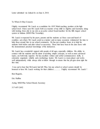 Letter submitted via Linked-In on June 6, 2016
To Whom It May Concern:
I highly recommend Mr. Lueck as a candidate for ANY Math teaching position at the high
school level. I have seen Mr. Lueck both as a teacher of my child in Algebra and Geometry along
with looking from afar in my role as an active school board member for the fifth largest school
system in Indiana (MSD Pike Township).
Mr. Lueck is respected by his peers, parents and his students as I have seen and heard of
countless acts where Mr. Lueck acted as a mentor and on many occasions volunteered his time to
help those around him in our school community. He has put countless hours in to help his
students both before and after school as necessary. Those that have been in his class leave with
the demonstrated practical knowledge of his instruction.
Mr. Lueck has a wonderful rapport with people of all ages, especially children. His ability to
connect with his students and his talent at teaching simple concepts, as well as more advanced
topics, are both truly superior. He has excellent written and verbal communication skills, is
extremely organized, reliable and a technology leader. Mr. Lueck is a team player and works
well independently while always able to follow through to ensure that the job gets done right the
first time.
I was sad to hear that Mr.Lueck had left Pike, but any school or school system should be
honored to have Mr. Lueck working for their children……….. I highly recommend Mr. Lueck !
Best Regards,
Eric Huffine
Acting MSD Pike School Board, Secretary
317-697-2692
 
