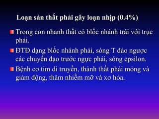 Loạn sản thất phải gây loạn nhịp (0.4%)
Trong cơn nhanh thất có blốc nhánh trái với trục
phải.
ĐTĐ dạng blốc nhánh phải, sóng T đảo ngược
các chuyển đạo trước ngực phải, sóng epsilon.
Bệnh cơ tim di truyền, thành thất phải mỏng và
giảm động, thâm nhiễm mỡ và xơ hóa.
 