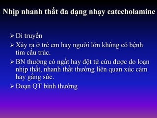 Nhịp nhanh thất đa dạng nhạy catecholamine
Di truyền
Xảy ra ở trẻ em hay người lớn không có bệnh
tim cấu trúc.
BN thường có ngất hay đột tử cứu được do loạn
nhịp thất, nhanh thất thường liên quan xúc cảm
hay gắng sức.
Đoạn QT bình thường
 