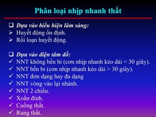 Phân loại nhịp nhanh thất
 Dựa vào biểu hiện lâm sàng:
 Huyết động ổn định.
 Rối loạn huyết động.
 Dựa vào điện tâm đồ:
 NNT không bền bỉ (cơn nhịp nhanh kéo dài < 30 giây).
 NNT bền bỉ (cơn nhịp nhanh kéo dài > 30 giây).
 NNT đơn dạng hay đa dạng
 NNT vòng vào lại nhánh.
 NNT 2 chiều.
 Xoắn đỉnh.
 Cuồng thất.
 Rung thất.
 