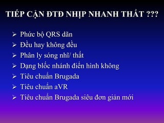 TIẾP CẬN ĐTĐ NHỊP NHANH THẤT ???
 Phức bộ QRS dãn
 Đều hay không đều
 Phân ly sóng nhĩ/ thất
 Dạng blốc nhánh điển hình không
 Tiêu chuẩn Brugada
 Tiêu chuẩn aVR
 Tiêu chuẩn Brugada siêu đơn giản mới
 