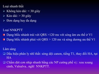 Loại nhanh thất
 Không kéo dài: < 30 giây
 Kéo dài: > 30 giây
 Đơn dạng hay đa dạng
Loại NNKPTT
Dạng blốc nhánh trái với QRS >120 ms với sóng âm ưu thế ở V1
Dạng blốc nhánh phải với QRS > 120 ms và sóng dương ưu thế V1
Lâm sàng
 Dấu hiệu phân ly nhĩ thất: sóng dội canon, tiếng T1, thay đổi HA, tụt
HA
 Chấm dứt cơn nhịp nhanh bằng các NP cường phế vị : xoa xoang
cảnh, Valsalva.. nghĩ NNKPTT.
 
