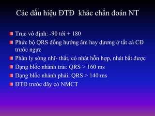 Các dấu hiệu ĐTĐ khác chẩn đoán NT
Trục vô định: -90 tới + 180
Phức bộ QRS đồng hướng âm hay dương ở tất cả CĐ
trước ngực
Phân ly sóng nhĩ- thất, có nhát hỗn hợp, nhát bắt được
Dạng blốc nhánh trái: QRS > 160 ms
Dạng blốc nhánh phải: QRS > 140 ms
ĐTĐ trước đây có NMCT
 