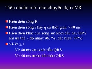 Tiêu chuẩn mới cho chuyển đạo aVR
Hiện diện sóng R
Hiện diện sóng r hay q có thời gian > 40 ms
Hiện diện khấc của sóng âm khởi đầu hay QRS
âm ưu thế ( độ nhạy: 96.7%, đặc hiệu: 99%)
Vi/Vt ≤ 1
Vi: 40 ms sau khởi đầu QRS
Vt: 40 ms trước kết thúc QRS
 