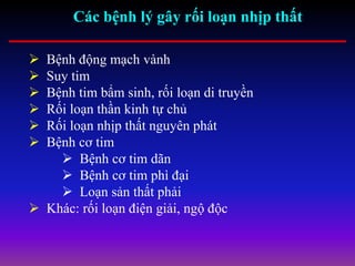 Các bệnh lý gây rối loạn nhịp thất
 Bệnh động mạch vành
 Suy tim
 Bệnh tim bẩm sinh, rối loạn di truyền
 Rối loạn thần kinh tự chủ
 Rối loạn nhịp thất nguyên phát
 Bệnh cơ tim
 Bệnh cơ tim dãn
 Bệnh cơ tim phì đại
 Loạn sản thất phải
 Khác: rối loạn điện giải, ngộ độc
 