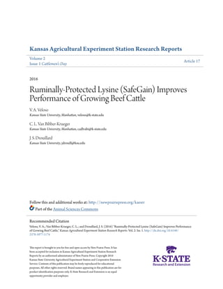 Kansas Agricultural Experiment Station Research Reports
Volume 2
Issue 1 Cattlemen's Day
Article 17
2016
Ruminally-Protected Lysine (SafeGain) Improves
Performance of Growing Beef Cattle
V. A. Veloso
Kansas State University, Manhattan, veloso@k-state.edu
C. L. Van Bibber-Krueger
Kansas State University, Manhattan, cadlvabi@k-state.edu
J. S. Drouillard
Kansas State University, jdrouill@ksu.edu
Follow this and additional works at: http://newprairiepress.org/kaesrr
Part of the Animal Sciences Commons
This report is brought to you for free and open access by New Prairie Press. It has
been accepted for inclusion in Kansas Agricultural Experiment Station Research
Reports by an authorized administrator of New Prairie Press. Copyright 2016
Kansas State University Agricultural Experiment Station and Cooperative Extension
Service. Contents of this publication may be freely reproduced for educational
purposes. All other rights reserved. Brand names appearing in this publication are for
product identification purposes only. K-State Research and Extension is an equal
opportunity provider and employer.
Recommended Citation
Veloso, V. A.; Van Bibber-Krueger, C. L.; and Drouillard, J. S. (2016) "Ruminally-Protected Lysine (SafeGain) Improves Performance
of Growing Beef Cattle," Kansas Agricultural Experiment Station Research Reports: Vol. 2: Iss. 1. http://dx.doi.org/10.4148/
2378-5977.1174
 