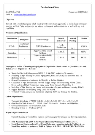 Curriculum Vitae
KARAN RAJPAL Contact no.: 08285564041
Email id.: karanrajpal1990@gmail.com
Objective
To work with a reputed company which would provide me with an opportunity to move ahead in the ever-
growing world of Piping and provide me with an environment and opportunities to work with my best
capabilities.
Professional Qualifications
Employment Profile : Working as Piping stress Engineer in Alstom India Ltd ( Turbine Area and
Boiler Area ) Experience – 5 years :
 Worked at Site for Krishnapatnam NTPC (2 X 800 MW) project for Six months .
 Modelling of Pipe Routing of Critical Piping (MS , HRH and CRH ) and extraction lines in
ghatampur project.
 General Arrangement of equipment in 3Dmodel in Turbine Building.
 Calculation of Pipe thickness and selection of pipe fittings and valves using ASME Codes..
 Stress analysis of High Temperature piping using Tools Caeser 5.30 and Rohr II .
 Modelling of Pipe Routing and Layout and generation of reports and isometrics using PDMS .
 Support Selection and modelling using Licad and PDMS .
 Technical Tender Analysis and Submission of piping BOM and Tonnage for Tenders .
Core Competencies:
 Thorough Knowledge of ASME Code B31.1 , B31.3 ,36.10 ,16.9 ,16.11 , 16.10 ,16.34
 Good hand in Tools Caeser 5.3 , PDMS , Rohr2, Navisworks , Autocad and MS Office.
 Good communication and presentation Skills
 Operating System : Windows XP/7/8
Major Project Undertaken
Currently Leading a Team of two engineer and two designer for analysis and drawing preparation.
 NSL Ghatampur (2 X 660 MW) Project ( Presently Working in Turbine Area ) .
 Modelling and Stress analysis Feed Water Piping and extraction piping in Turbine Area .
Modelling and stress analysis of Critical Piping ( MS , CRH , HRH ,HP&LP BYPASS ).
Examination
Discipline School/college
Board/
University
Year of
Passing
Marks
B.Tech
Mechanical
Engineering N.I.T. Kurukshetra
N.I.T.
Kurukshetra
2012
8.781/10
Secondary
Aggarwal public school
Faridabad
C.B.S.E.
2008
82.6%
Matriculation _
Tagore Academy Public
school
Faridabad
C.B.S.E. 2006 88.2%
 