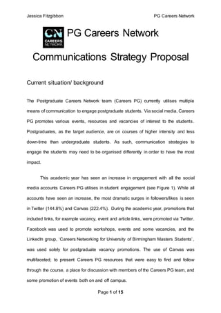 Jessica Fitzgibbon PG Careers Network
Page 1 of 15
PG Careers Network
Communications Strategy Proposal
Current situation/ background
The Postgraduate Careers Network team (Careers PG) currently utilises multiple
means of communication to engage postgraduate students. Via social media, Careers
PG promotes various events, resources and vacancies of interest to the students.
Postgraduates, as the target audience, are on courses of higher intensity and less
down-time than undergraduate students. As such, communication strategies to
engage the students may need to be organised differently in order to have the most
impact.
This academic year has seen an increase in engagement with all the social
media accounts Careers PG utilises in student engagement (see Figure 1). While all
accounts have seen an increase, the most dramatic surges in followers/likes is seen
in Twitter (144.8%) and Canvas (222.4%). During the academic year, promotions that
included links, for example vacancy, event and article links, were promoted via Twitter.
Facebook was used to promote workshops, events and some vacancies, and the
LinkedIn group, ‘Careers Networking for University of Birmingham Masters Students’,
was used solely for postgraduate vacancy promotions. The use of Canvas was
multifaceted; to present Careers PG resources that were easy to find and follow
through the course, a place for discussion with members of the Careers PG team, and
some promotion of events both on and off campus.
 