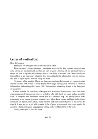 Letter of motivation:
Dear Sir/Madam:
Thank you for taking the time to read my cover letter.
Those series of events experience I mentioned above in the four years of university not
only let me get entertainment and fun, as well as gain a training of my personal literacy,
taught me how to organize and manage, how to look things in a whole view, how to deal with
the problem in an emergency situation, how to coordinate the relationship between people,
and how to adjust myself between study and work.
Of course, while working I have not forgotten continuously improve my comprehensive
cultural quality, and strived to study theory knowledge, always paid attention to financial
information, and exchanged to Spain ESIC Business and Marketing School in the forth year
of university.
Without a doubt, the experience of the past will be treasure in my future career, but those
experiences are all passed, and now, as a student who will finish her study and go ahead to
work, a complete and reasonable career plan is a essential step. No having much work
experience is my biggest problem, however, have ideas, have energy and have ability is my
comments of myself; more effort, more insistent and more comprehensive is my advice to
myself. I want to get a job which needs skills of good at communicating with people, in
addition, I believe my good language and writing skills will be helpful in the work.
Finally, thank you to read this letter.
Yao Ju
 