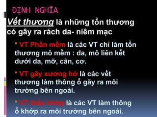 ĐỊNH NGHĨA
Vết thương là những tổn thương
có gây ra rách da- niêm mạc
* VT Phần mềm là các VT chỉ làm tổn
thương mô mềm : da, mô liên kết
dưới da, mỡ, cân, cơ.
* VT gãy xương hở là các vết
thương làm thông ổ gãy ra môi
trường bên ngoài.
* VT thấu khớp là các VT làm thông
ổ khớp ra môi trường bên ngoài.
 