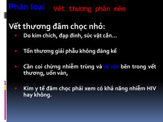Vết thương phần mềm
Vết thương đâm chọc nhỏ:
 Do kim chích, đạp đinh, súc vật cắn…
 Tổn thương giải phẫu không đáng kể
 Cần coi chừng nhiễm trùng và dị vật bên trong vết
thương, uốn ván,
 Kim y tế đâm chọc phải xem có khả năng nhiễm HIV
hay không.
Phân loại
 