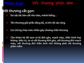 Vết thương phần mềm
Vết thương cắt gọn:
 Do vật sắc bén cắt như dao, mảnh kiếng…
 Tổn thương giải phẫu đáng kể, có khi rất sâu rộng
 Coi chừng chảy máu nhiều gây choáng chấn thương
 Cần khám kỹ để xem có bị đứt gân, mạch máu, thần kinh hay
không. Nếu có, ta có vết thương đứt gân, vết thương đứt mạch
máu, vết thương đứt thần kinh chứ không phải vết thương
phần mềm
Phân loại
 
