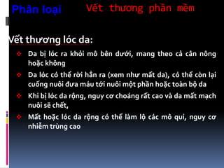 Vết thương phần mềm
Vết thương lóc da:
 Da bị lóc ra khỏi mô bên dưới, mang theo cả cân nông
hoặc không
 Da lóc có thể rời hẳn ra (xem như mất da), có thể còn lại
cuống nuôi đưa máu tới nuôi một phần hoặc toàn bộ da
 Khi bị lóc da rộng, nguy cơ choáng rất cao và da mất mạch
nuôi sẽ chết,
 Mất hoặc lóc da rộng có thể làm lộ các mô quí, nguy cơ
nhiễm trùng cao
Phân loại
 