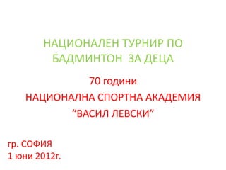 НАЦИОНАЛЕН ТУРНИР ПО
         БАДМИНТОН ЗА ДЕЦА
             70 години
   НАЦИОНАЛНА СПОРТНА АКАДЕМИЯ
          “ВАСИЛ ЛЕВСКИ”

гр. СОФИЯ
1 юни 2012г.
 