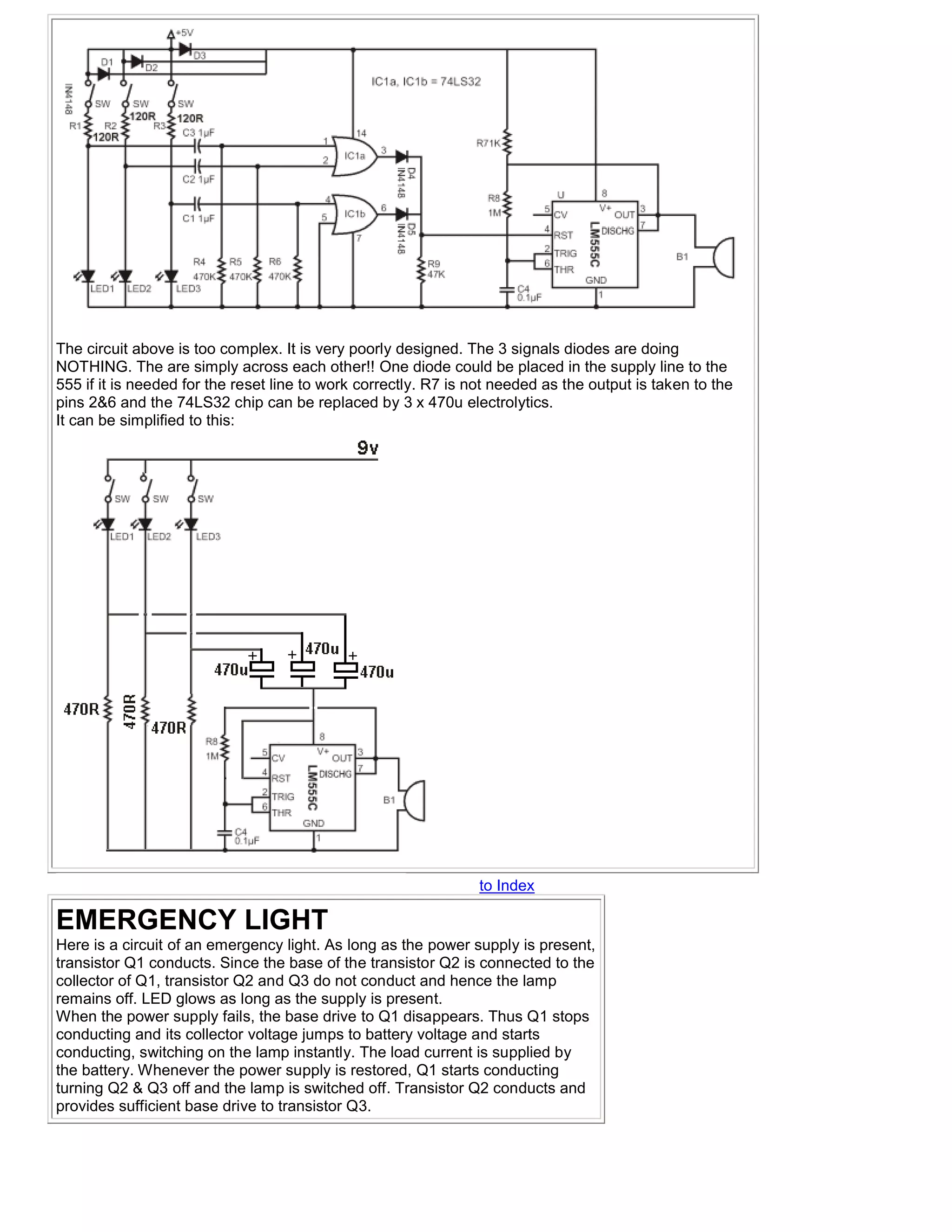 The circuit above is too complex. It is very poorly designed. The 3 signals diodes are doing
NOTHING. The are simply across each other!! One diode could be placed in the supply line to the
555 if it is needed for the reset line to work correctly. R7 is not needed as the output is taken to the
pins 2&6 and the 74LS32 chip can be replaced by 3 x 470u electrolytics.
It can be simplified to this:




                                                                 to Index

EMERGENCY LIGHT
Here is a circuit of an emergency light. As long as the power supply is present,
transistor Q1 conducts. Since the base of the transistor Q2 is connected to the
collector of Q1, transistor Q2 and Q3 do not conduct and hence the lamp
remains off. LED glows as long as the supply is present.
When the power supply fails, the base drive to Q1 disappears. Thus Q1 stops
conducting and its collector voltage jumps to battery voltage and starts
conducting, switching on the lamp instantly. The load current is supplied by
the battery. Whenever the power supply is restored, Q1 starts conducting
turning Q2 & Q3 off and the lamp is switched off. Transistor Q2 conducts and
provides sufficient base drive to transistor Q3.
 