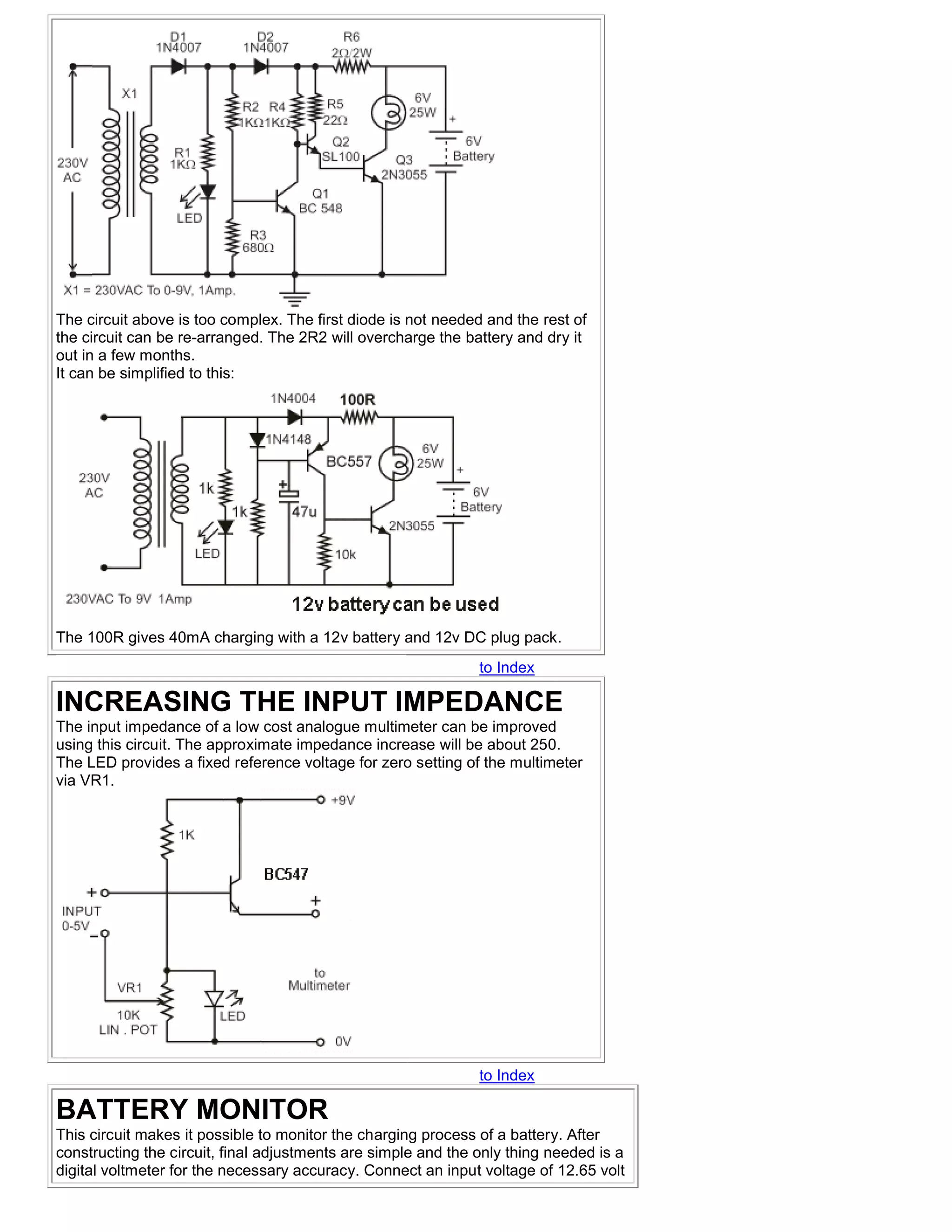 The circuit above is too complex. The first diode is not needed and the rest of
the circuit can be re-arranged. The 2R2 will overcharge the battery and dry it
out in a few months.
It can be simplified to this:




The 100R gives 40mA charging with a 12v battery and 12v DC plug pack.
                                                               to Index

INCREASING THE INPUT IMPEDANCE
The input impedance of a low cost analogue multimeter can be improved
using this circuit. The approximate impedance increase will be about 250.
The LED provides a fixed reference voltage for zero setting of the multimeter
via VR1.




                                                               to Index

BATTERY MONITOR
This circuit makes it possible to monitor the charging process of a battery. After
constructing the circuit, final adjustments are simple and the only thing needed is a
digital voltmeter for the necessary accuracy. Connect an input voltage of 12.65 volt
 