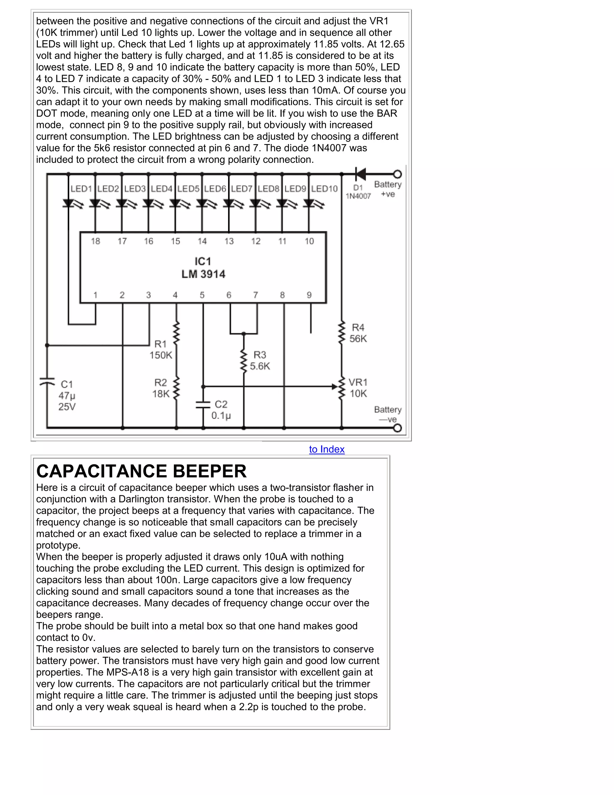 between the positive and negative connections of the circuit and adjust the VR1
(10K trimmer) until Led 10 lights up. Lower the voltage and in sequence all other
LEDs will light up. Check that Led 1 lights up at approximately 11.85 volts. At 12.65
volt and higher the battery is fully charged, and at 11.85 is considered to be at its
lowest state. LED 8, 9 and 10 indicate the battery capacity is more than 50%, LED
4 to LED 7 indicate a capacity of 30% - 50% and LED 1 to LED 3 indicate less that
30%. This circuit, with the components shown, uses less than 10mA. Of course you
can adapt it to your own needs by making small modifications. This circuit is set for
DOT mode, meaning only one LED at a time will be lit. If you wish to use the BAR
mode, connect pin 9 to the positive supply rail, but obviously with increased
current consumption. The LED brightness can be adjusted by choosing a different
value for the 5k6 resistor connected at pin 6 and 7. The diode 1N4007 was
included to protect the circuit from a wrong polarity connection.




                                                                to Index

CAPACITANCE BEEPER
Here is a circuit of capacitance beeper which uses a two-transistor flasher in
conjunction with a Darlington transistor. When the probe is touched to a
capacitor, the project beeps at a frequency that varies with capacitance. The
frequency change is so noticeable that small capacitors can be precisely
matched or an exact fixed value can be selected to replace a trimmer in a
prototype.
When the beeper is properly adjusted it draws only 10uA with nothing
touching the probe excluding the LED current. This design is optimized for
capacitors less than about 100n. Large capacitors give a low frequency
clicking sound and small capacitors sound a tone that increases as the
capacitance decreases. Many decades of frequency change occur over the
beepers range.
The probe should be built into a metal box so that one hand makes good
contact to 0v.
The resistor values are selected to barely turn on the transistors to conserve
battery power. The transistors must have very high gain and good low current
properties. The MPS-A18 is a very high gain transistor with excellent gain at
very low currents. The capacitors are not particularly critical but the trimmer
might require a little care. The trimmer is adjusted until the beeping just stops
and only a very weak squeal is heard when a 2.2p is touched to the probe.
 
