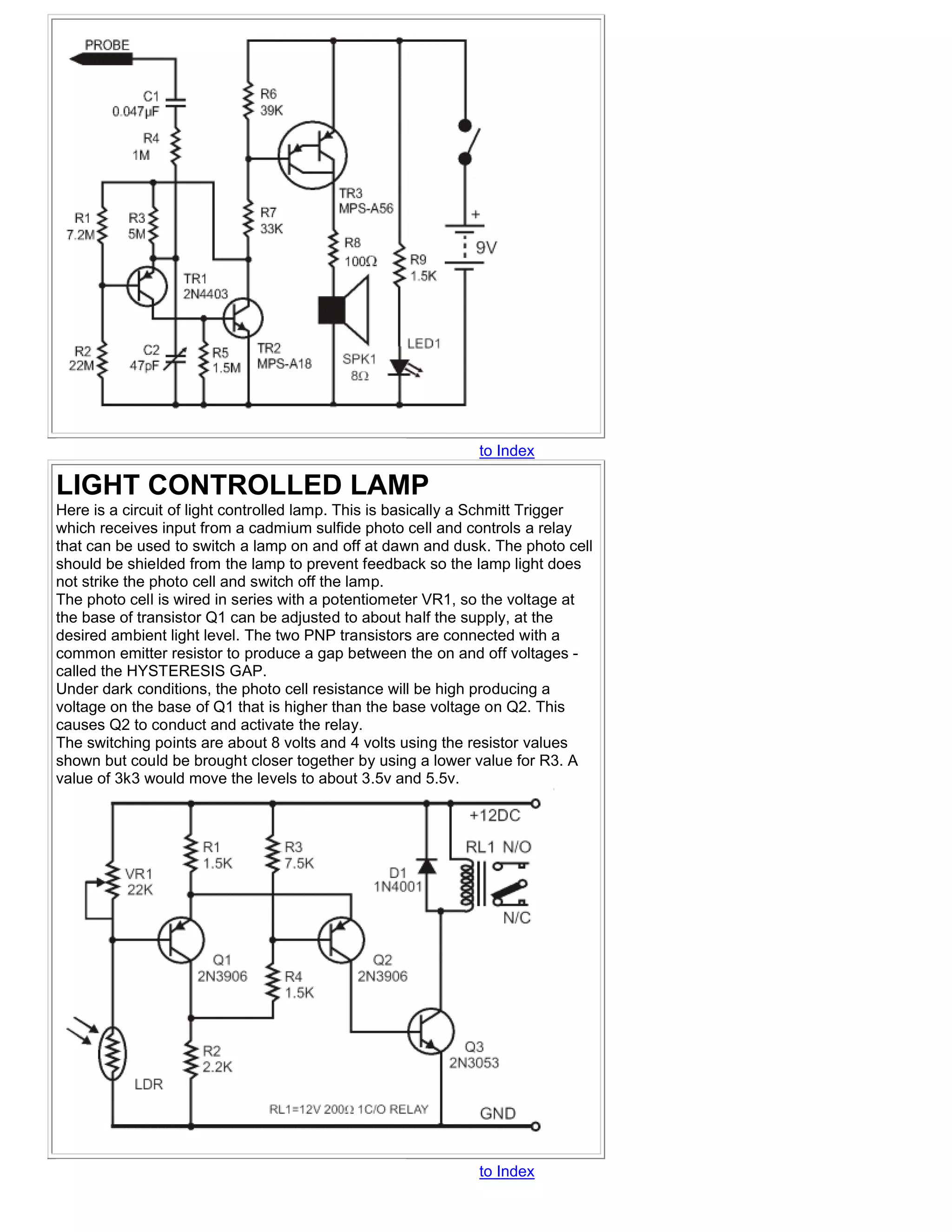 to Index

LIGHT CONTROLLED LAMP
Here is a circuit of light controlled lamp. This is basically a Schmitt Trigger
which receives input from a cadmium sulfide photo cell and controls a relay
that can be used to switch a lamp on and off at dawn and dusk. The photo cell
should be shielded from the lamp to prevent feedback so the lamp light does
not strike the photo cell and switch off the lamp.
The photo cell is wired in series with a potentiometer VR1, so the voltage at
the base of transistor Q1 can be adjusted to about half the supply, at the
desired ambient light level. The two PNP transistors are connected with a
common emitter resistor to produce a gap between the on and off voltages -
called the HYSTERESIS GAP.
Under dark conditions, the photo cell resistance will be high producing a
voltage on the base of Q1 that is higher than the base voltage on Q2. This
causes Q2 to conduct and activate the relay.
The switching points are about 8 volts and 4 volts using the resistor values
shown but could be brought closer together by using a lower value for R3. A
value of 3k3 would move the levels to about 3.5v and 5.5v.




                                                              to Index
 