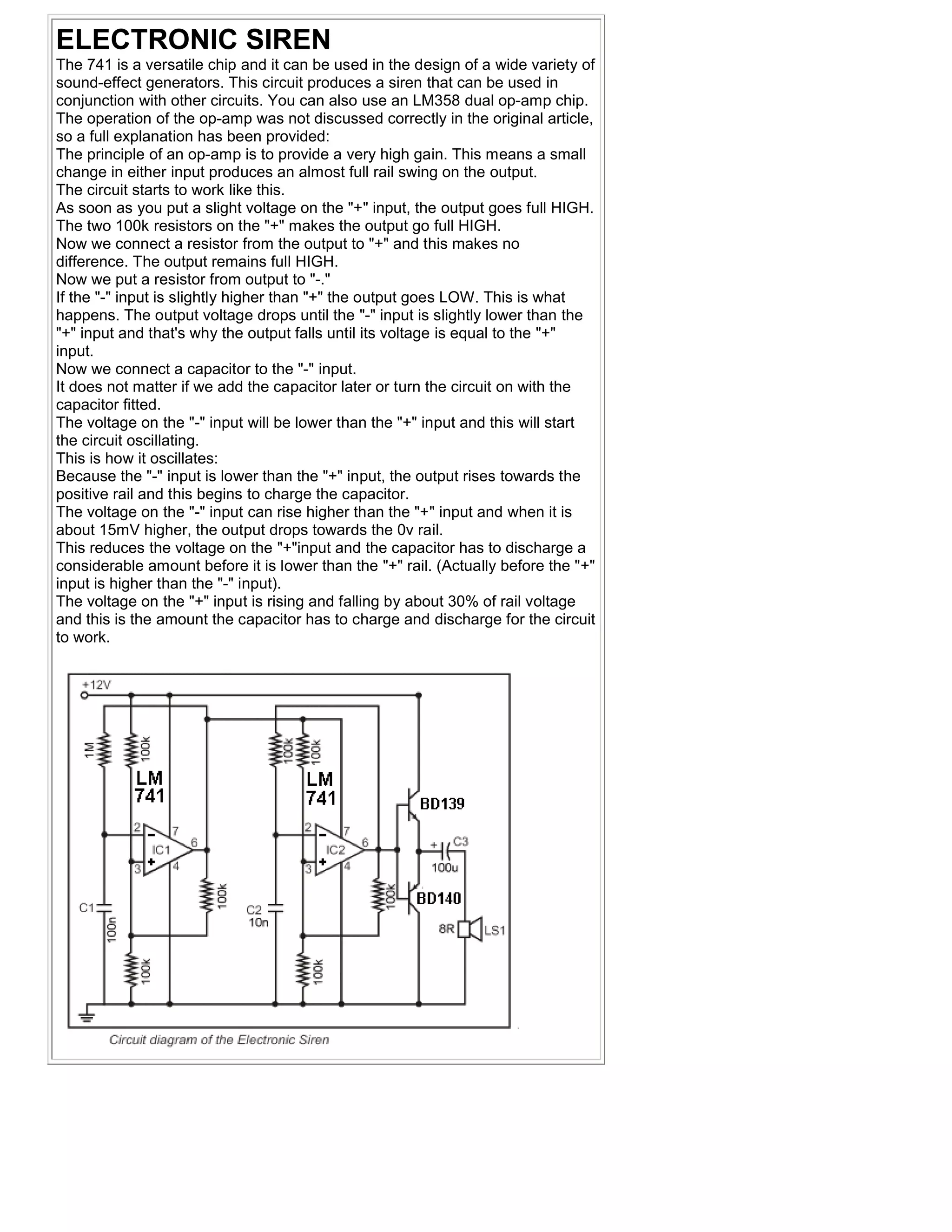 ELECTRONIC SIREN
The 741 is a versatile chip and it can be used in the design of a wide variety of
sound-effect generators. This circuit produces a siren that can be used in
conjunction with other circuits. You can also use an LM358 dual op-amp chip.
The operation of the op-amp was not discussed correctly in the original article,
so a full explanation has been provided:
The principle of an op-amp is to provide a very high gain. This means a small
change in either input produces an almost full rail swing on the output.
The circuit starts to work like this.
As soon as you put a slight voltage on the "+" input, the output goes full HIGH.
The two 100k resistors on the "+" makes the output go full HIGH.
Now we connect a resistor from the output to "+" and this makes no
difference. The output remains full HIGH.
Now we put a resistor from output to "-."
If the "-" input is slightly higher than "+" the output goes LOW. This is what
happens. The output voltage drops until the "-" input is slightly lower than the
"+" input and that's why the output falls until its voltage is equal to the "+"
input.
Now we connect a capacitor to the "-" input.
It does not matter if we add the capacitor later or turn the circuit on with the
capacitor fitted.
The voltage on the "-" input will be lower than the "+" input and this will start
the circuit oscillating.
This is how it oscillates:
Because the "-" input is lower than the "+" input, the output rises towards the
positive rail and this begins to charge the capacitor.
The voltage on the "-" input can rise higher than the "+" input and when it is
about 15mV higher, the output drops towards the 0v rail.
This reduces the voltage on the "+"input and the capacitor has to discharge a
considerable amount before it is lower than the "+" rail. (Actually before the "+"
input is higher than the "-" input).
The voltage on the "+" input is rising and falling by about 30% of rail voltage
and this is the amount the capacitor has to charge and discharge for the circuit
to work.
 