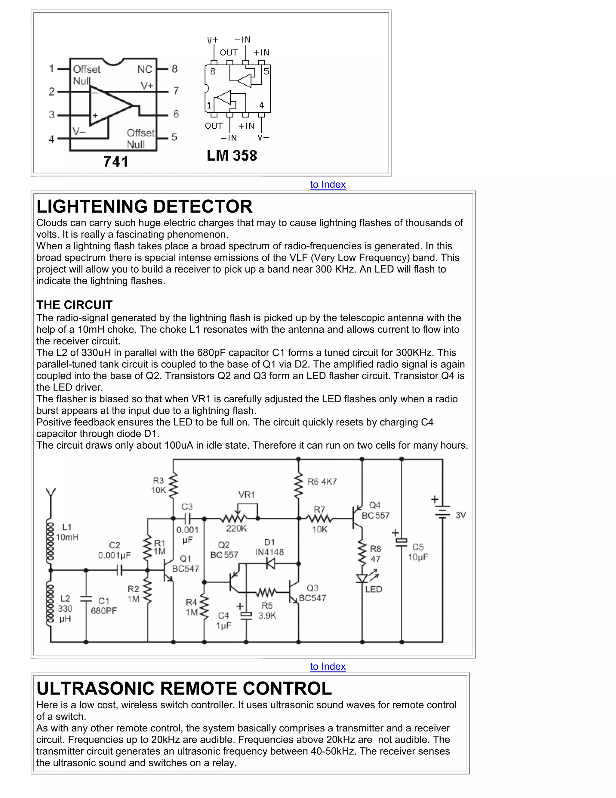 to Index

LIGHTENING DETECTOR
Clouds can carry such huge electric charges that may to cause lightning flashes of thousands of
volts. It is really a fascinating phenomenon.
When a lightning flash takes place a broad spectrum of radio-frequencies is generated. In this
broad spectrum there is special intense emissions of the VLF (Very Low Frequency) band. This
project will allow you to build a receiver to pick up a band near 300 KHz. An LED will flash to
indicate the lightning flashes.

THE CIRCUIT
The radio-signal generated by the lightning flash is picked up by the telescopic antenna with the
help of a 10mH choke. The choke L1 resonates with the antenna and allows current to flow into
the receiver circuit.
The L2 of 330uH in parallel with the 680pF capacitor C1 forms a tuned circuit for 300KHz. This
parallel-tuned tank circuit is coupled to the base of Q1 via D2. The amplified radio signal is again
coupled into the base of Q2. Transistors Q2 and Q3 form an LED flasher circuit. Transistor Q4 is
the LED driver.
The flasher is biased so that when VR1 is carefully adjusted the LED flashes only when a radio
burst appears at the input due to a lightning flash.
Positive feedback ensures the LED to be full on. The circuit quickly resets by charging C4
capacitor through diode D1.
The circuit draws only about 100uA in idle state. Therefore it can run on two cells for many hours.




                                                               to Index

ULTRASONIC REMOTE CONTROL
Here is a low cost, wireless switch controller. It uses ultrasonic sound waves for remote control
of a switch.
As with any other remote control, the system basically comprises a transmitter and a receiver
circuit. Frequencies up to 20kHz are audible. Frequencies above 20kHz are not audible. The
transmitter circuit generates an ultrasonic frequency between 40-50kHz. The receiver senses
the ultrasonic sound and switches on a relay.
 
