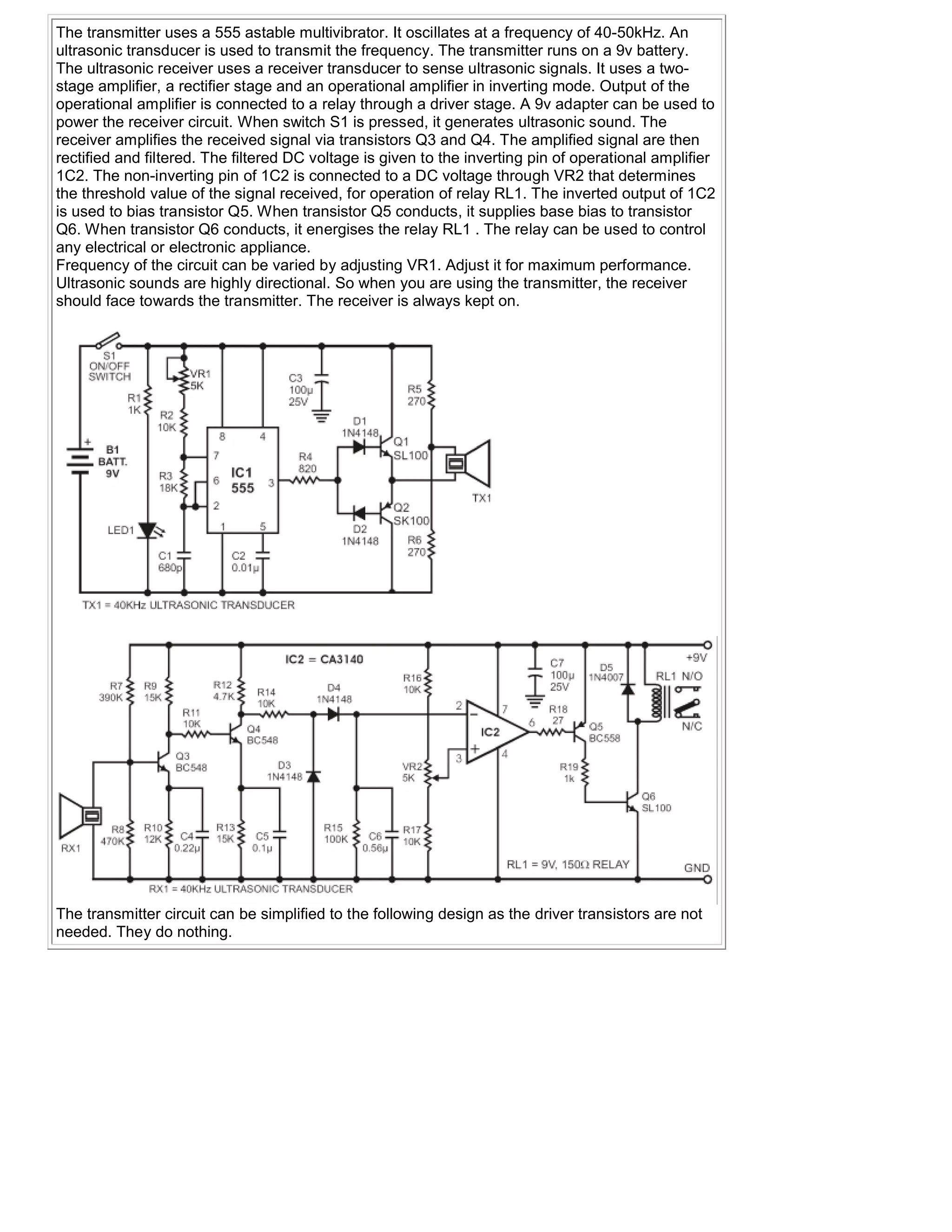The transmitter uses a 555 astable multivibrator. It oscillates at a frequency of 40-50kHz. An
ultrasonic transducer is used to transmit the frequency. The transmitter runs on a 9v battery.
The ultrasonic receiver uses a receiver transducer to sense ultrasonic signals. It uses a two-
stage amplifier, a rectifier stage and an operational amplifier in inverting mode. Output of the
operational amplifier is connected to a relay through a driver stage. A 9v adapter can be used to
power the receiver circuit. When switch S1 is pressed, it generates ultrasonic sound. The
receiver amplifies the received signal via transistors Q3 and Q4. The amplified signal are then
rectified and filtered. The filtered DC voltage is given to the inverting pin of operational amplifier
1C2. The non-inverting pin of 1C2 is connected to a DC voltage through VR2 that determines
the threshold value of the signal received, for operation of relay RL1. The inverted output of 1C2
is used to bias transistor Q5. When transistor Q5 conducts, it supplies base bias to transistor
Q6. When transistor Q6 conducts, it energises the relay RL1 . The relay can be used to control
any electrical or electronic appliance.
Frequency of the circuit can be varied by adjusting VR1. Adjust it for maximum performance.
Ultrasonic sounds are highly directional. So when you are using the transmitter, the receiver
should face towards the transmitter. The receiver is always kept on.




The transmitter circuit can be simplified to the following design as the driver transistors are not
needed. They do nothing.
 