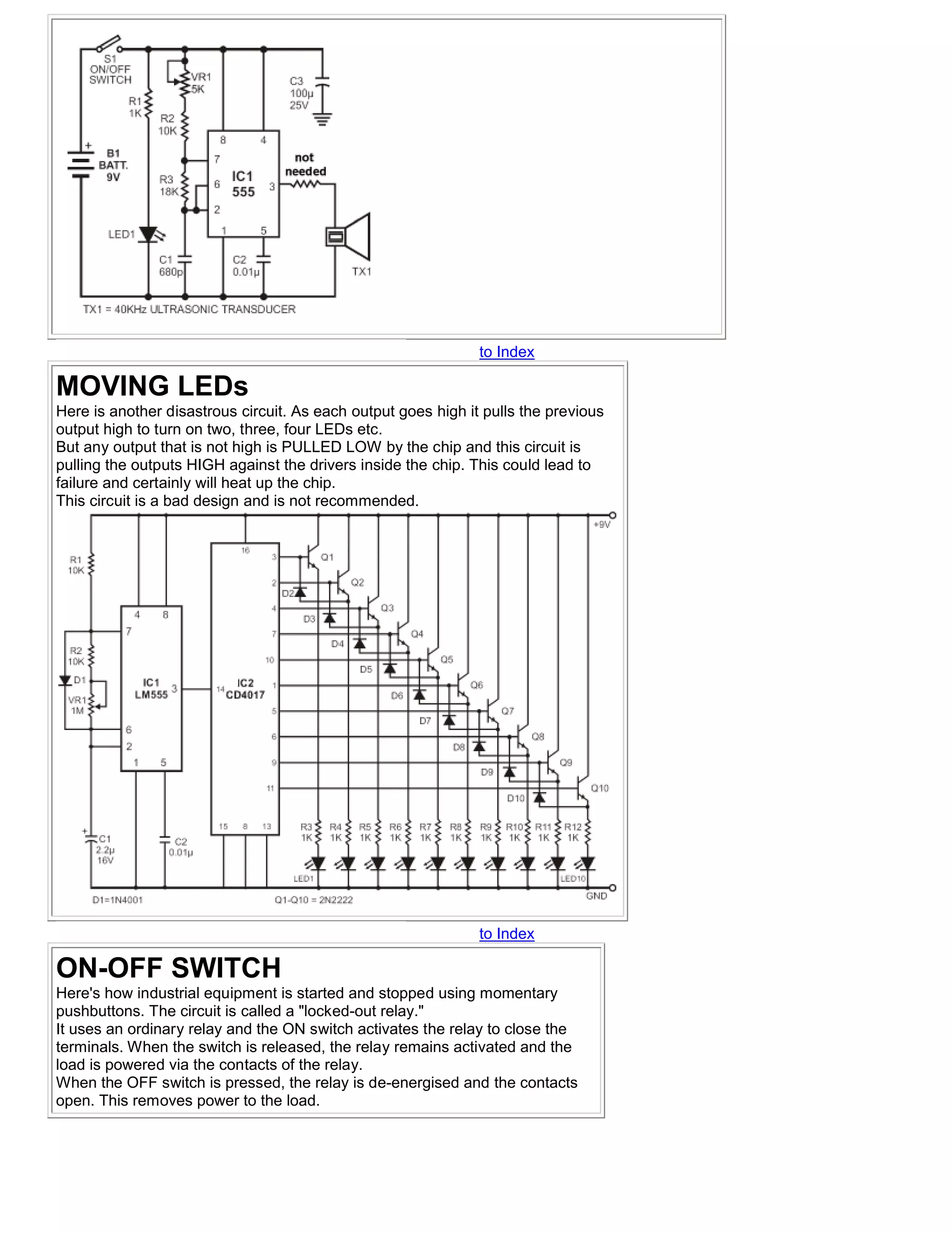 to Index

MOVING LEDs
Here is another disastrous circuit. As each output goes high it pulls the previous
output high to turn on two, three, four LEDs etc.
But any output that is not high is PULLED LOW by the chip and this circuit is
pulling the outputs HIGH against the drivers inside the chip. This could lead to
failure and certainly will heat up the chip.
This circuit is a bad design and is not recommended.




                                                               to Index

ON-OFF SWITCH
Here's how industrial equipment is started and stopped using momentary
pushbuttons. The circuit is called a "locked-out relay."
It uses an ordinary relay and the ON switch activates the relay to close the
terminals. When the switch is released, the relay remains activated and the
load is powered via the contacts of the relay.
When the OFF switch is pressed, the relay is de-energised and the contacts
open. This removes power to the load.
 