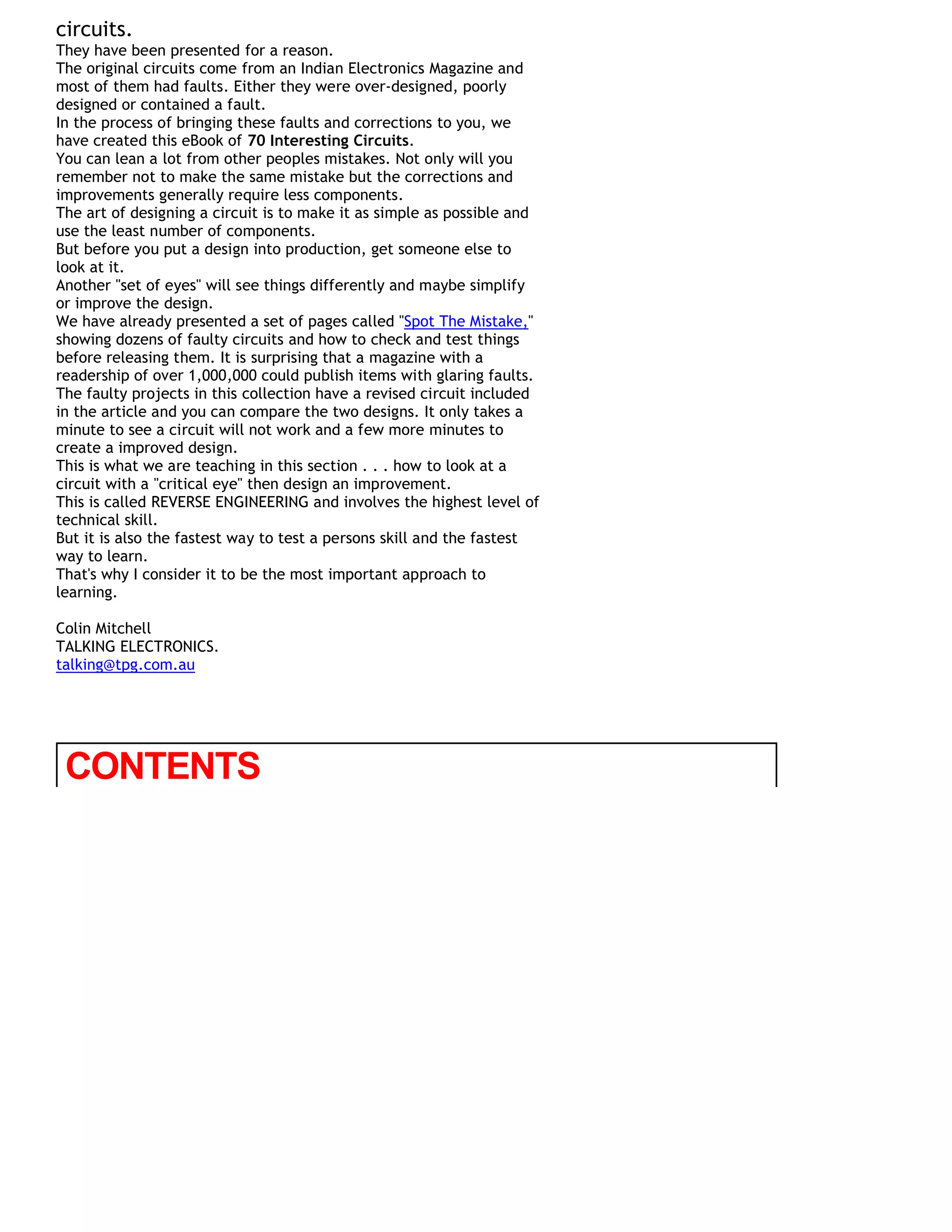 circuits.
They have been presented for a reason.
The original circuits come from an Indian Electronics Magazine and
most of them had faults. Either they were over-designed, poorly
designed or contained a fault.
In the process of bringing these faults and corrections to you, we
have created this eBook of 70 Interesting Circuits.
You can lean a lot from other peoples mistakes. Not only will you
remember not to make the same mistake but the corrections and
improvements generally require less components.
The art of designing a circuit is to make it as simple as possible and
use the least number of components.
But before you put a design into production, get someone else to
look at it.
Another "set of eyes" will see things differently and maybe simplify
or improve the design.
We have already presented a set of pages called "Spot The Mistake,"
showing dozens of faulty circuits and how to check and test things
before releasing them. It is surprising that a magazine with a
readership of over 1,000,000 could publish items with glaring faults.
The faulty projects in this collection have a revised circuit included
in the article and you can compare the two designs. It only takes a
minute to see a circuit will not work and a few more minutes to
create a improved design.
This is what we are teaching in this section . . . how to look at a
circuit with a "critical eye" then design an improvement.
This is called REVERSE ENGINEERING and involves the highest level of
technical skill.
But it is also the fastest way to test a persons skill and the fastest
way to learn.
That's why I consider it to be the most important approach to
learning.

Colin Mitchell
TALKING ELECTRONICS.
talking@tpg.com.au




 CONTENTS
 