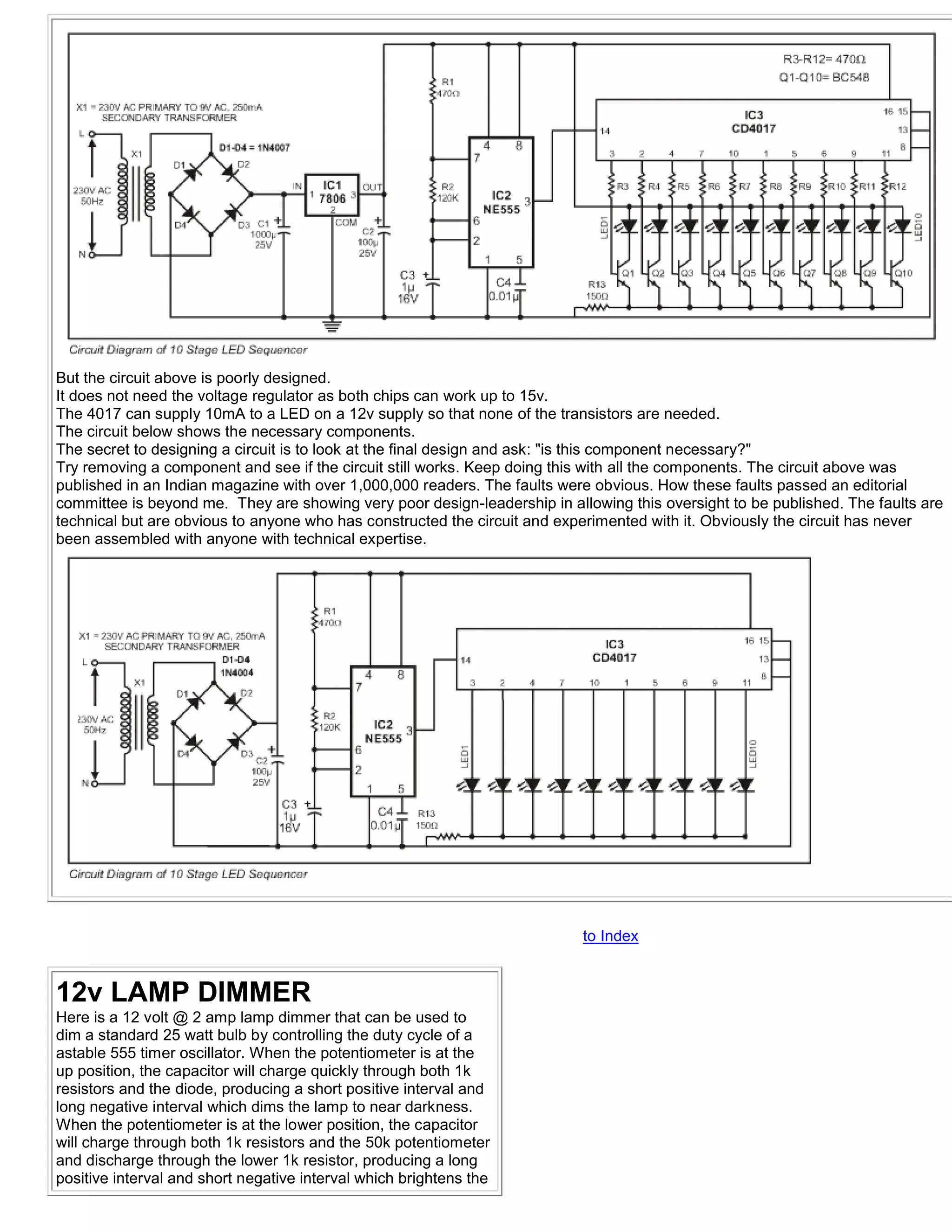 But the circuit above is poorly designed.
It does not need the voltage regulator as both chips can work up to 15v.
The 4017 can supply 10mA to a LED on a 12v supply so that none of the transistors are needed.
The circuit below shows the necessary components.
The secret to designing a circuit is to look at the final design and ask: "is this component necessary?"
Try removing a component and see if the circuit still works. Keep doing this with all the components. The circuit above was
published in an Indian magazine with over 1,000,000 readers. The faults were obvious. How these faults passed an editorial
committee is beyond me. They are showing very poor design-leadership in allowing this oversight to be published. The faults are
technical but are obvious to anyone who has constructed the circuit and experimented with it. Obviously the circuit has never
been assembled with anyone with technical expertise.




                                                                           to Index


12v LAMP DIMMER
Here is a 12 volt @ 2 amp lamp dimmer that can be used to
dim a standard 25 watt bulb by controlling the duty cycle of a
astable 555 timer oscillator. When the potentiometer is at the
up position, the capacitor will charge quickly through both 1k
resistors and the diode, producing a short positive interval and
long negative interval which dims the lamp to near darkness.
When the potentiometer is at the lower position, the capacitor
will charge through both 1k resistors and the 50k potentiometer
and discharge through the lower 1k resistor, producing a long
positive interval and short negative interval which brightens the
 