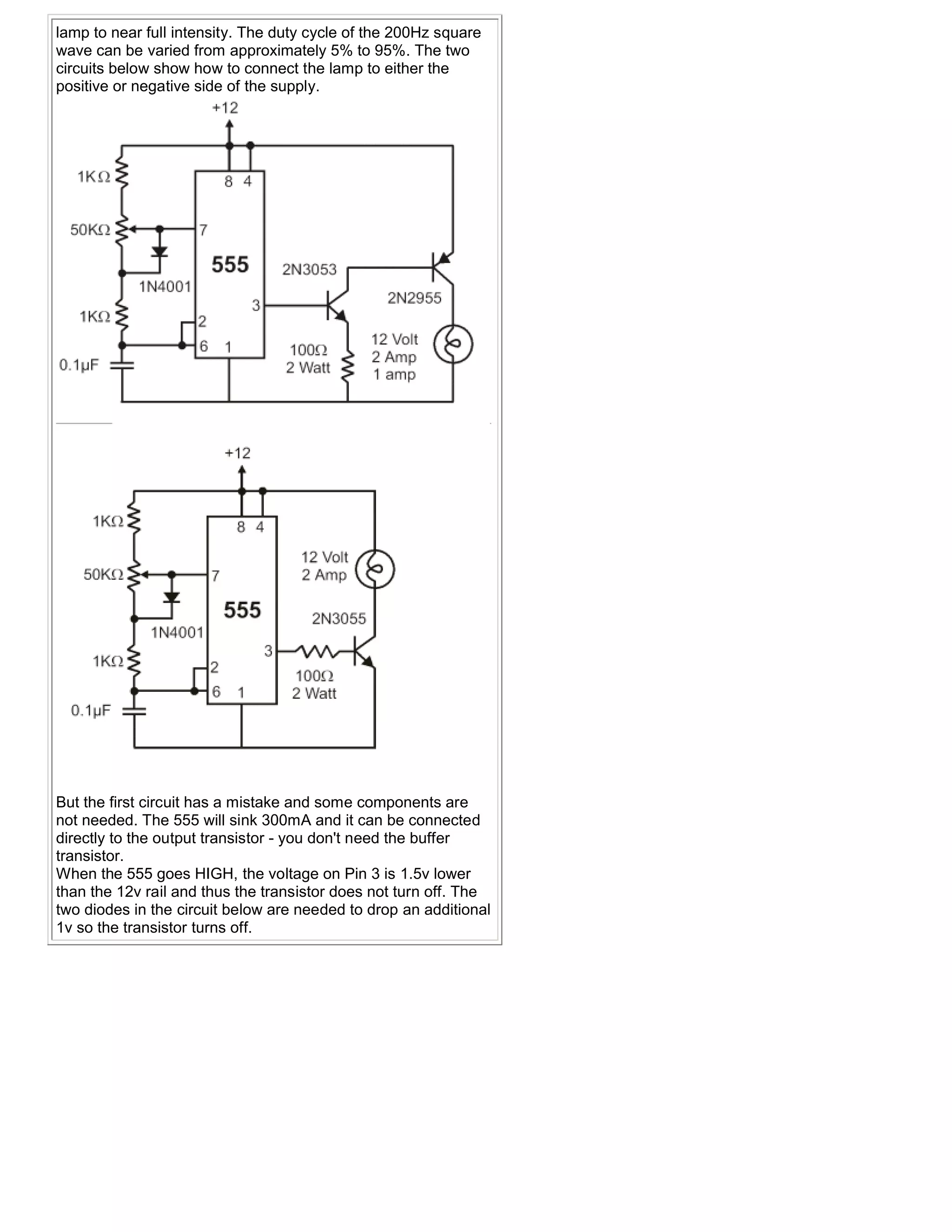 lamp to near full intensity. The duty cycle of the 200Hz square
wave can be varied from approximately 5% to 95%. The two
circuits below show how to connect the lamp to either the
positive or negative side of the supply.




But the first circuit has a mistake and some components are
not needed. The 555 will sink 300mA and it can be connected
directly to the output transistor - you don't need the buffer
transistor.
When the 555 goes HIGH, the voltage on Pin 3 is 1.5v lower
than the 12v rail and thus the transistor does not turn off. The
two diodes in the circuit below are needed to drop an additional
1v so the transistor turns off.
 