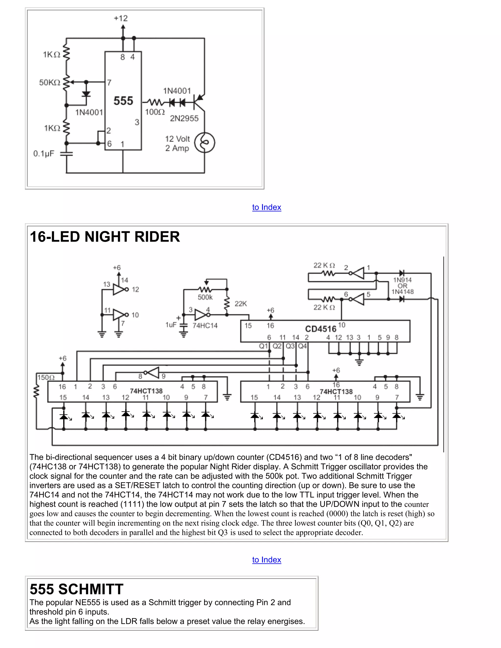 to Index


16-LED NIGHT RIDER




The bi-directional sequencer uses a 4 bit binary up/down counter (CD4516) and two “1 of 8 line decoders"
(74HC138 or 74HCT138) to generate the popular Night Rider display. A Schmitt Trigger oscillator provides the
clock signal for the counter and the rate can be adjusted with the 500k pot. Two additional Schmitt Trigger
inverters are used as a SET/RESET latch to control the counting direction (up or down). Be sure to use the
74HC14 and not the 74HCT14, the 74HCT14 may not work due to the low TTL input trigger level. When the
highest count is reached (1111) the low output at pin 7 sets the latch so that the UP/DOWN input to the counter
goes low and causes the counter to begin decrementing. When the lowest count is reached (0000) the latch is reset (high) so
that the counter will begin incrementing on the next rising clock edge. The three lowest counter bits (Q0, Q1, Q2) are
connected to both decoders in parallel and the highest bit Q3 is used to select the appropriate decoder.


                                                                   to Index


555 SCHMITT
The popular NE555 is used as a Schmitt trigger by connecting Pin 2 and
threshold pin 6 inputs.
As the light falling on the LDR falls below a preset value the relay energises.
 