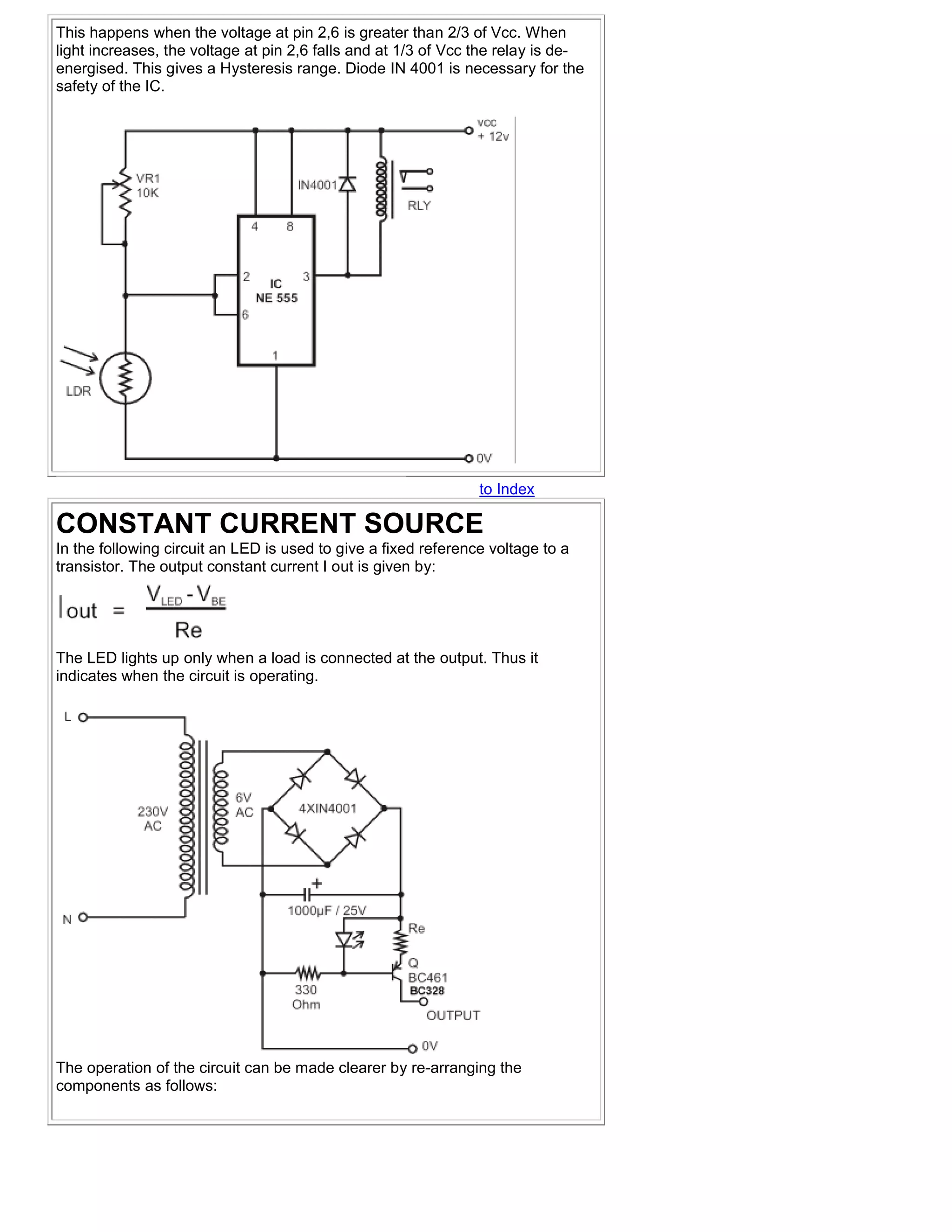 This happens when the voltage at pin 2,6 is greater than 2/3 of Vcc. When
light increases, the voltage at pin 2,6 falls and at 1/3 of Vcc the relay is de-
energised. This gives a Hysteresis range. Diode IN 4001 is necessary for the
safety of the IC.




                                                                to Index

CONSTANT CURRENT SOURCE
In the following circuit an LED is used to give a fixed reference voltage to a
transistor. The output constant current I out is given by:




The LED lights up only when a load is connected at the output. Thus it
indicates when the circuit is operating.




The operation of the circuit can be made clearer by re-arranging the
components as follows:
 